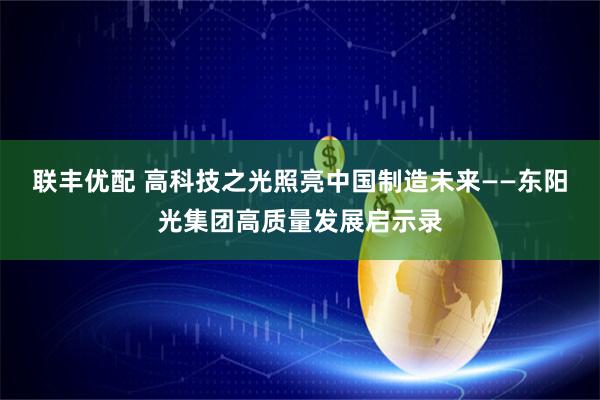 联丰优配 高科技之光照亮中国制造未来——东阳光集团高质量发展启示录