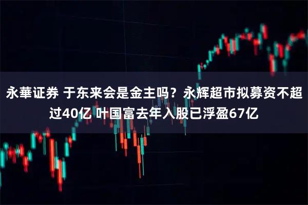 永華证券 于东来会是金主吗？永辉超市拟募资不超过40亿 叶国富去年入股已浮盈67亿