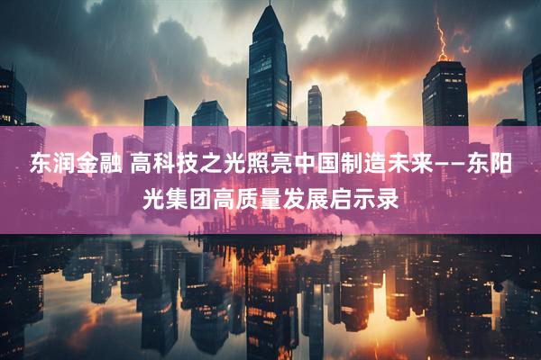 东润金融 高科技之光照亮中国制造未来——东阳光集团高质量发展启示录