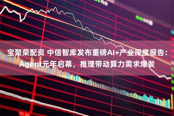 宝聚荣配资 中信智库发布重磅AI+产业深度报告:Agent元年启幕,推理带动算力需求爆发