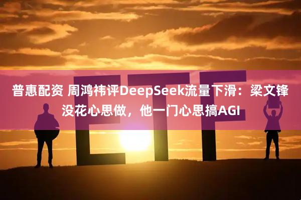 普惠配资 周鸿祎评DeepSeek流量下滑：梁文锋没花心思做，他一门心思搞AGI